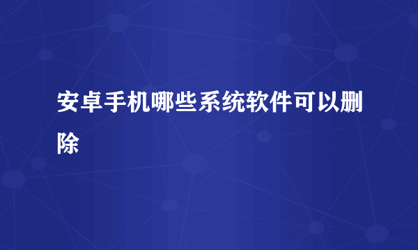 安卓手机哪些系统软件可以删除