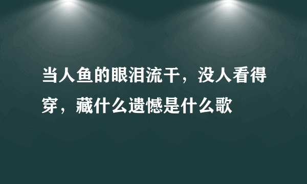 当人鱼的眼泪流干，没人看得穿，藏什么遗憾是什么歌