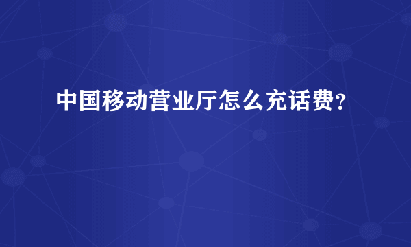 中国移动营业厅怎么充话费？