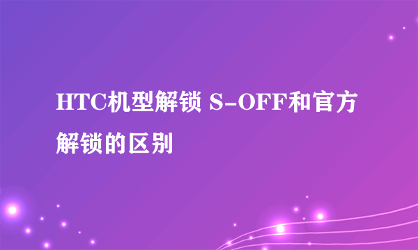 HTC机型解锁 S-OFF和官方解锁的区别