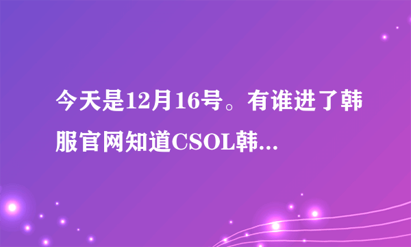 今天是12月16号。有谁进了韩服官网知道CSOL韩服12月16号更新了什么？？？？