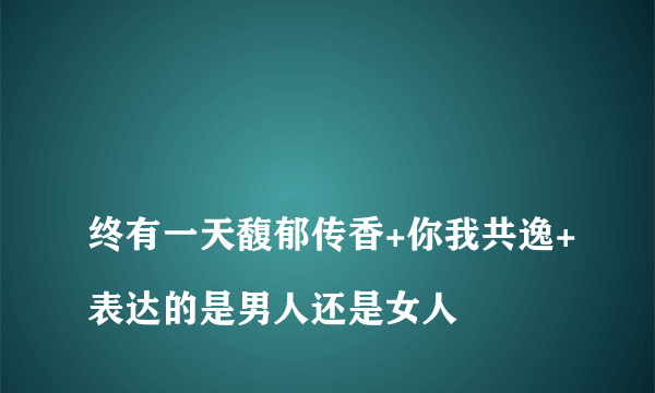 
终有一天馥郁传香+你我共逸+表达的是男人还是女人

