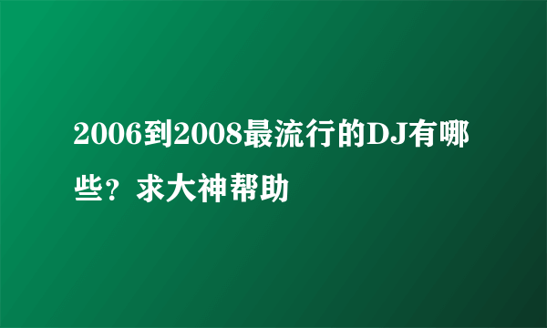 2006到2008最流行的DJ有哪些？求大神帮助