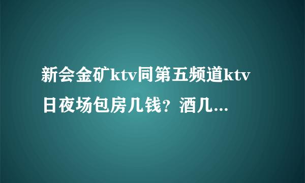 新会金矿ktv同第五频道ktv日夜场包房几钱？酒几钱打，详细回答