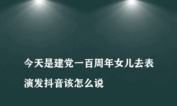 
今天是建党一百周年女儿去表演发抖音该怎么说

