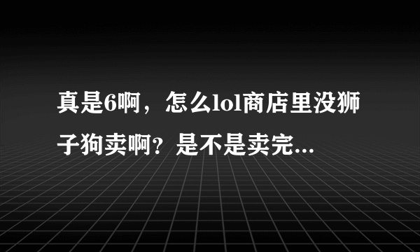 真是6啊，怎么lol商店里没狮子狗卖啊？是不是卖完下架了，怎么都找不到！！！