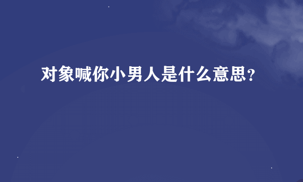 对象喊你小男人是什么意思？