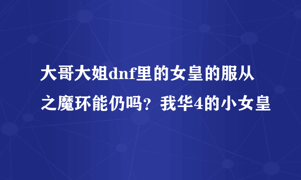 大哥大姐dnf里的女皇的服从之魔环能仍吗？我华4的小女皇