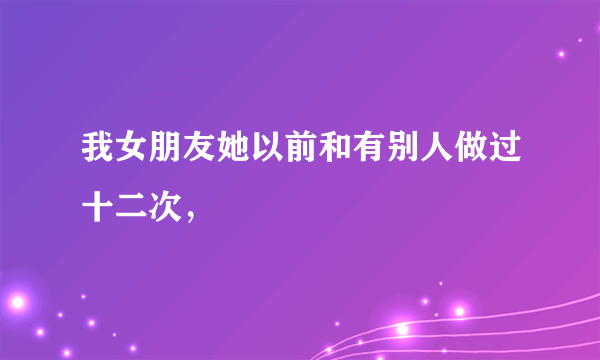 我女朋友她以前和有别人做过十二次，