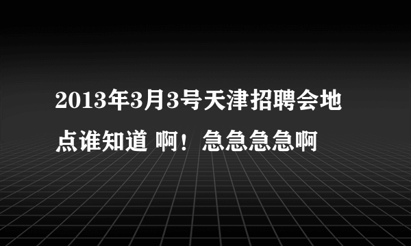 2013年3月3号天津招聘会地点谁知道 啊！急急急急啊