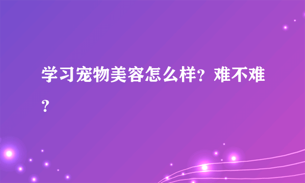 学习宠物美容怎么样？难不难？