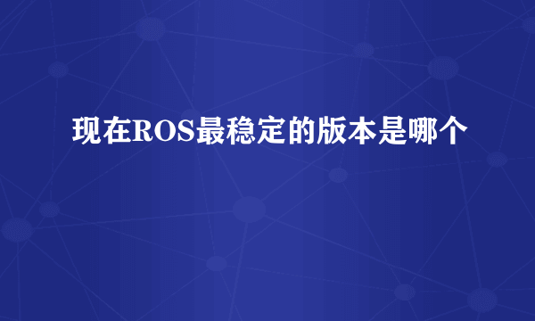 现在ROS最稳定的版本是哪个