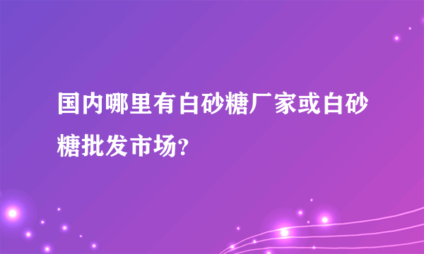 国内哪里有白砂糖厂家或白砂糖批发市场？