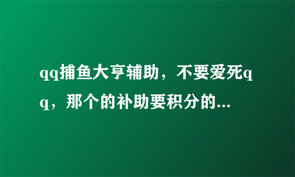 qq捕鱼大亨辅助，不要爱死qq，那个的补助要积分的！太麻烦。哪位高手帮我弄一个谢谢我Q1048571089