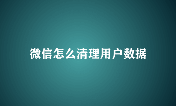 微信怎么清理用户数据