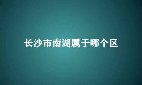 长沙市南湖属于哪个区