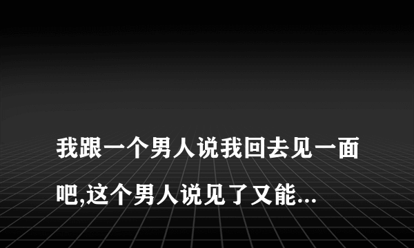 
我跟一个男人说我回去见一面吧,这个男人说见了又能怎么样是什么意思

