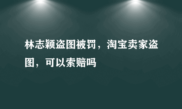 林志颖盗图被罚，淘宝卖家盗图，可以索赔吗