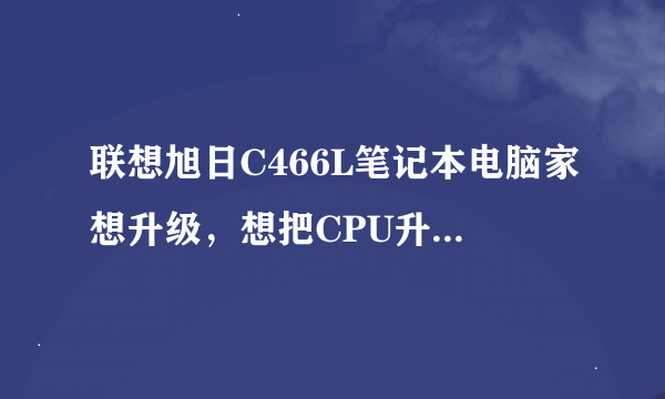 联想旭日C466L笔记本电脑家想升级，想把CPU升级一下，请各位专家指导意见！