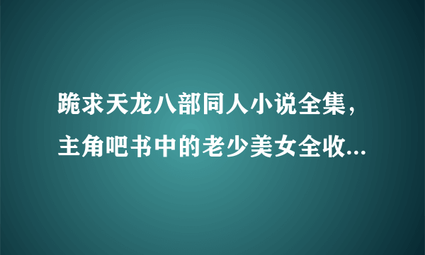 跪求天龙八部同人小说全集，主角吧书中的老少美女全收的，要邪一点！越多越好