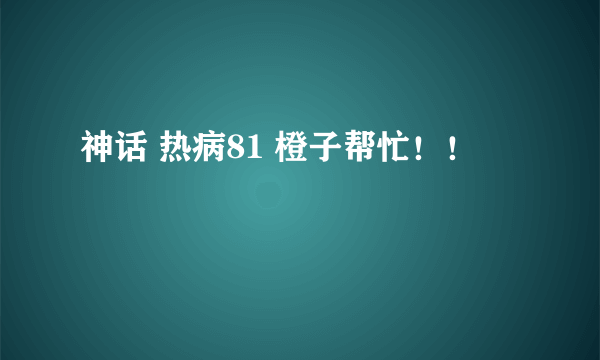 神话 热病81 橙子帮忙！！