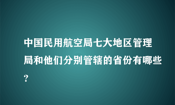 中国民用航空局七大地区管理局和他们分别管辖的省份有哪些？