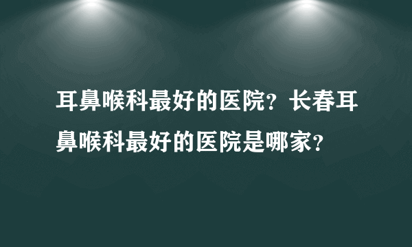 耳鼻喉科最好的医院？长春耳鼻喉科最好的医院是哪家？