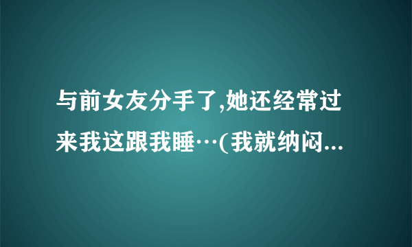 与前女友分手了,她还经常过来我这跟我睡…(我就纳闷,为什么还要提分手?)  我现在有女朋友了…  …