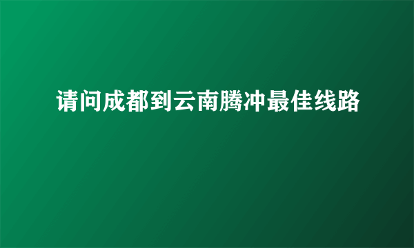 请问成都到云南腾冲最佳线路