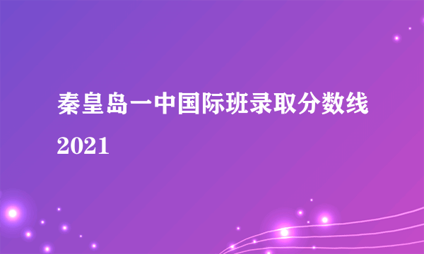 秦皇岛一中国际班录取分数线2021