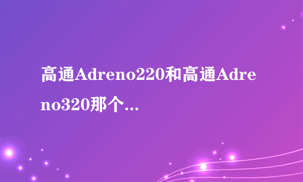 高通Adreno220和高通Adreno320那个好？求指教