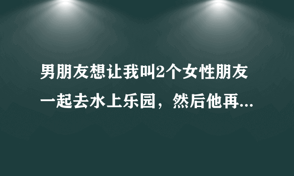 男朋友想让我叫2个女性朋友一起去水上乐园，然后他再叫个男性朋友。为什么啊？是人多热闹吗？