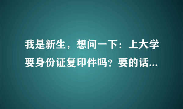 我是新生，想问一下：上大学要身份证复印件吗？要的话，那又是干啥用的呢？急需答案，请大家帮帮忙，谢啦