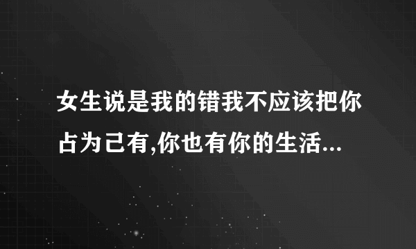 女生说是我的错我不应该把你占为己有,你也有你的生活,该怎么回？