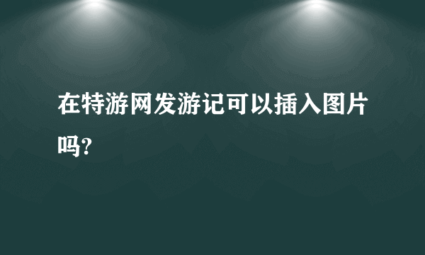 在特游网发游记可以插入图片吗?