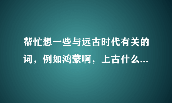 帮忙想一些与远古时代有关的词，例如鸿蒙啊，上古什么的，越多越好，谢谢——