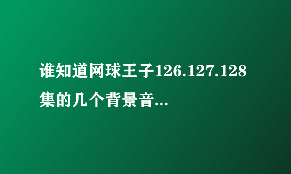 谁知道网球王子126.127.128集的几个背景音乐？？真的好好听！有谁知道留下地址吧！在线等