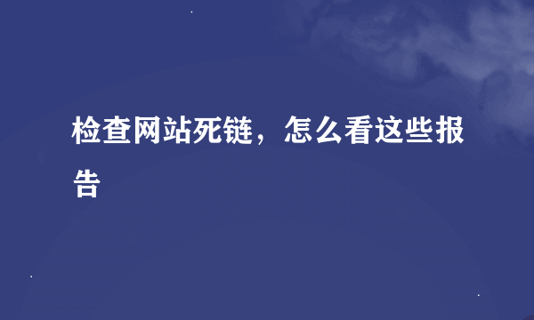 检查网站死链，怎么看这些报告