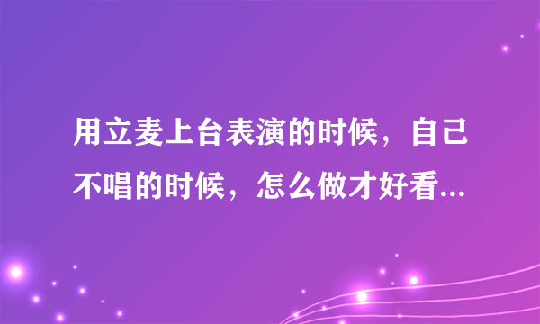 用立麦上台表演的时候，自己不唱的时候，怎么做才好看显得有台风。急急急 包括唱的时候应该有什么动作