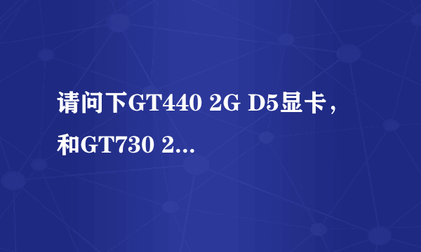 请问下GT440 2G D5显卡，和GT730 2G D5那个好~详细点谢谢~