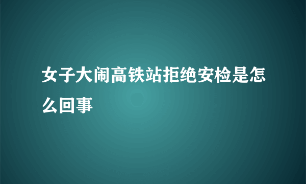 女子大闹高铁站拒绝安检是怎么回事