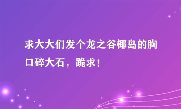 求大大们发个龙之谷椰岛的胸口碎大石，跪求！