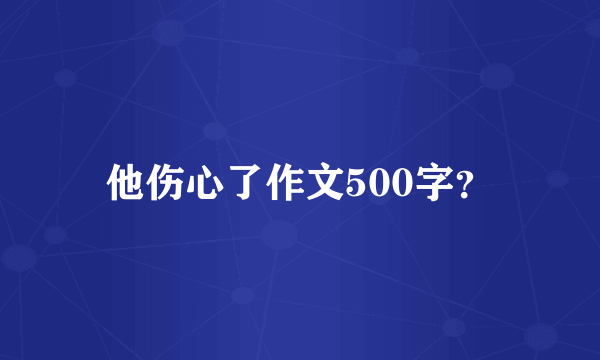 他伤心了作文500字？