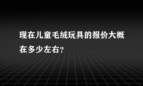 现在儿童毛绒玩具的报价大概在多少左右？