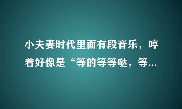 小夫妻时代里面有段音乐，哼着好像是“等的等等哒，等的等等哒哒……”，这个是什么歌曲啊？