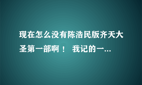 现在怎么没有陈浩民版齐天大圣第一部啊 ！ 我记的一起看过 就是孙悟空出世的那段。