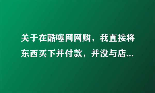 关于在酷噻网网购，我直接将东西买下并付款，并没与店家联系，是否存在问题