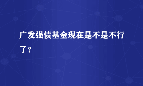 广发强债基金现在是不是不行了？