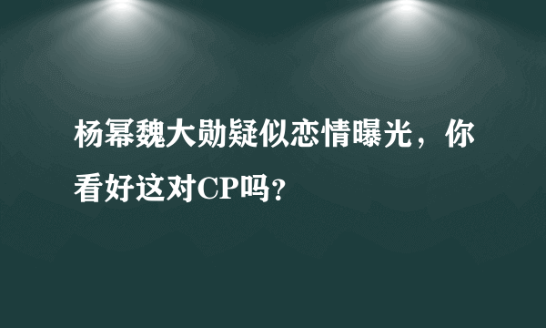 杨幂魏大勋疑似恋情曝光，你看好这对CP吗？