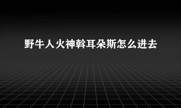 野牛人火神斡耳朵斯怎么进去